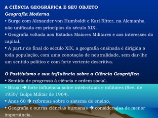 A CIÊNCIA GEOGRÁFICA E SEU OBJETO
Geografia Moderna
• Surge com Alexander von Humboldt e Karl Ritter, na Alemanha
não unificada em princípios do século XIX.
• Geografia voltada aos Estados Maiores Militares e aos interesses do
capital.
• A partir do final do século XIX, a geografia ensinada é dirigida a
toda população, com uma conotação de neutralidade, sem dar-lhe
um sentido político e com forte vertente descritiva.

O Positivismo e sua influência sobre a Ciência Geográfica
• Sentido de progresso à ciência e ordem social.
• Brasil  forte influência sobre intelectuais e militares (Rev. de
1930/ Golpe Militar de 1964).
• Anos 60  reformas sobre o sistema de ensino.
• Geografia e outras ciências humanas  consideradas de menor
importância.
 