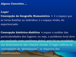 Alguns Conceitos ...


Lugar
Concepção da Geografia Humanística  é o espaço que
se torna familiar ao indivíduo; é o espaço vivido, do
experienciado.


Concepção histórico-dialética requer a análise das
particularidades dos lugares; ou seja, o problema local deve
ser analisado como problema global, pois há na atualidade
um deslocamento das relações sociais. O lugar sofreria as
contradições da “globalização”, os impactos das
transformações.
 