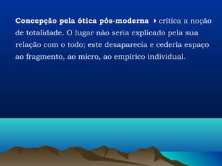 Concepção pela ótica pós-moderna crítica a noção
de totalidade. O lugar não seria explicado pela sua
relação com o todo; este desaparecia e cederia espaço
ao fragmento, ao micro, ao empírico individual.
 
