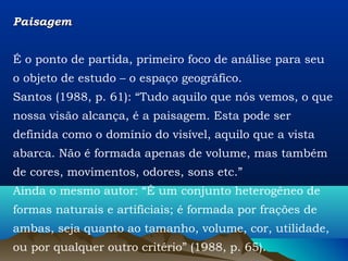 Paisagem


É o ponto de partida, primeiro foco de análise para seu
o objeto de estudo – o espaço geográfico.
Santos (1988, p. 61): “Tudo aquilo que nós vemos, o que
nossa visão alcança, é a paisagem. Esta pode ser
definida como o domínio do visível, aquilo que a vista
abarca. Não é formada apenas de volume, mas também
de cores, movimentos, odores, sons etc.”
Ainda o mesmo autor: “É um conjunto heterogêneo de
formas naturais e artificiais; é formada por frações de
ambas, seja quanto ao tamanho, volume, cor, utilidade,
ou por qualquer outro critério” (1988, p. 65).
 