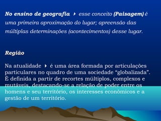 No ensino de geografia  esse conceito (Paisagem) é
uma primeira aproximação do lugar; apreensão das
múltiplas determinações (acontecimentos) desse lugar.



Região

Na atualidade  é uma área formada por articulações
particulares no quadro de uma sociedade “globalizada”.
É definida a partir de recortes múltiplos, complexos e
mutáveis, destacando-se a relação de poder entre os
homens e seu território, os interesses econômicos e a
gestão de um território.
 