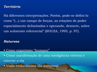 Território

Há diferentes interpretações. Porém, pode-se defini-lo
como “(...) um campo de forças, as relações de poder
espacialmente delimitadas e operando, destarte, sobre
um substrato referencial” (SOUZA, 1995, p. 97).


Natureza

• Como organismo “humano”
• Como manifestação de uma inteligência externa e
exterior a ela
• Visão evolucionista (da natureza)
 