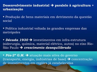Desenvolvimento industrial  paralelo à agricultura +
urbanização

• Produção de bens materiais em detrimento da questão
social

• Política industrial voltada às grandes empresas das
metrópoles

• Década 1930  investimentos em infra-estrutura
(siderurgia, química, material elétrico, autos) no eixo Rio-
São Paulo  crescimento desequilibrado

• Pós-2ª G.M.  atuação mais ativa do governo
(transporte, energia, indústrias de base)  concentração
de investimentos em regiões já estabelecidas
 