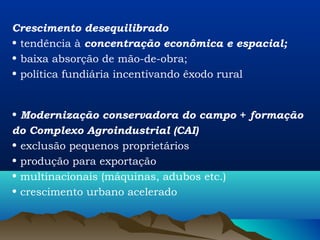 Crescimento desequilibrado
• tendência à concentração econômica e espacial;
• baixa absorção de mão-de-obra;
• política fundiária incentivando êxodo rural


• Modernização conservadora do campo + formação
do Complexo Agroindustrial (CAI)
• exclusão pequenos proprietários
• produção para exportação
• multinacionais (máquinas, adubos etc.)
• crescimento urbano acelerado
 