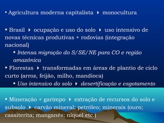 • Agricultura moderna capitalista  monocultura


• Brasil  ocupação e uso do solo  uso intensivo de
novas técnicas produtivas + rodovias (integração
nacional)
   • Intensa migração do S/SE/NE para CO e região
   amazônica
• Florestas  transformadas em áreas de plantio de ciclo
curto (arroz, feijão, milho, mandioca)
   • Uso intensivo do solo  desertificação e esgotamento

• Mineração + garimpo  extração de recursos do solo e
subsolo  carvão mineral; petróleo; minerais (ouro;
cassiterita; manganês; níquel etc.)
 