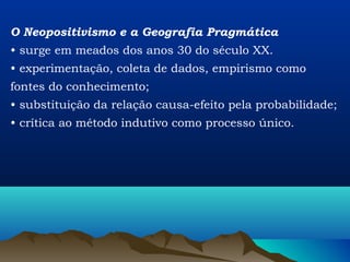 O Neopositivismo e a Geografia Pragmática
• surge em meados dos anos 30 do século XX.
• experimentação, coleta de dados, empirismo como
fontes do conhecimento;
• substituição da relação causa-efeito pela probabilidade;
• crítica ao método indutivo como processo único.
 