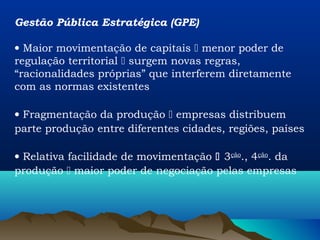 Gestão Pública Estratégica (GPE)

• Maior movimentação de capitais  menor poder de
regulação territorial  surgem novas regras,
“racionalidades próprias” que interferem diretamente
com as normas existentes

• Fragmentação da produção  empresas distribuem
parte produção entre diferentes cidades, regiões, países

• Relativa facilidade de movimentação  3ção., 4ção. da
produção  maior poder de negociação pelas empresas
 