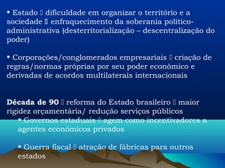 • Estado  dificuldade em organizar o território e a
sociedade  enfraquecimento da soberania político-
administrativa (desterritorialização – descentralização do
poder)

• Corporações/conglomerados empresariais  criação de
regras/normas próprias por seu poder econômico e
derivadas de acordos multilaterais internacionais


Década de 90  reforma do Estado brasileiro  maior
rigidez orçamentária/ redução serviços públicos
    • Governos estaduais  agem como incentivadores a
    agentes econômicos privados

   • Guerra fiscal  atração de fábricas para outros
   estados
 