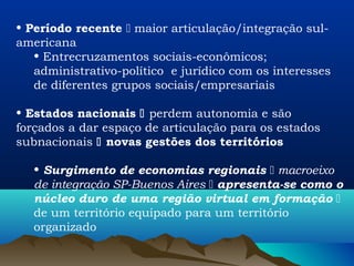 • Período recente  maior articulação/integração sul-
americana
   • Entrecruzamentos sociais-econômicos;
   administrativo-político e jurídico com os interesses
   de diferentes grupos sociais/empresariais

• Estados nacionais  perdem autonomia e são
forçados a dar espaço de articulação para os estados
subnacionais  novas gestões dos territórios

   • Surgimento de economias regionais  macroeixo
   de integração SP-Buenos Aires  apresenta-se como o
   núcleo duro de uma região virtual em formação 
   de um território equipado para um território
   organizado
 