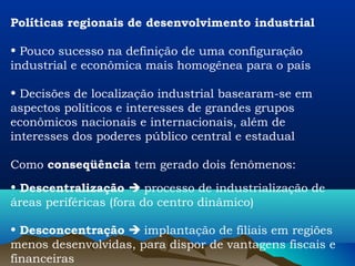 Políticas regionais de desenvolvimento industrial

• Pouco sucesso na definição de uma configuração
industrial e econômica mais homogênea para o país

• Decisões de localização industrial basearam-se em
aspectos políticos e interesses de grandes grupos
econômicos nacionais e internacionais, além de
interesses dos poderes público central e estadual

Como conseqüência tem gerado dois fenômenos:
• Descentralização  processo de industrialização de
áreas periféricas (fora do centro dinâmico)

• Desconcentração  implantação de filiais em regiões
menos desenvolvidas, para dispor de vantagens fiscais e
financeiras
 
