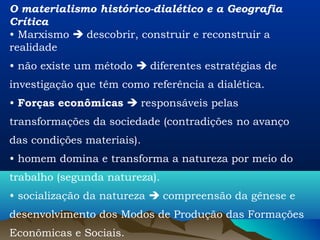 O materialismo histórico-dialético e a Geografia
Crítica
• Marxismo  descobrir, construir e reconstruir a
realidade
• não existe um método  diferentes estratégias de
investigação que têm como referência a dialética.
• Forças econômicas  responsáveis pelas
transformações da sociedade (contradições no avanço
das condições materiais).
• homem domina e transforma a natureza por meio do
trabalho (segunda natureza).
• socialização da natureza  compreensão da gênese e
desenvolvimento dos Modos de Produção das Formações
Econômicas e Sociais.
 
