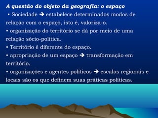 A questão do objeto da geografia: o espaço
• Sociedade  estabelece determinados modos de
relação com o espaço, isto é, valoriza-o.
• organização do território se dá por meio de uma
relação sócio-política.
• Território é diferente do espaço.
• apropriação de um espaço  transformação em
território.
• organizações e agentes políticos  escalas regionais e
locais são os que definem suas práticas políticas.
 