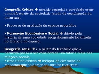 Geografia Crítica  arranjo espacial é percebido como
a manifestação da sociedade (modo de socialização da
natureza).

• Processo de produção do espaço geográfico

• Formação Econômica e Social  ditada pela
história de uma sociedade geograficamente localizada
no tempo e no espaço.

Geografia atual  é a partir do território que a
natureza passa a ser considerada um fator a mais nas
relações sociais.
• uma única ciência  incapaz de dar todas as
respostas que as demandas sociais requerem.
 