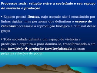 Processos reais: relação entre a sociedade e seu espaço
de vivência e produção

• Espaço possui limites, cujo traçado não é constituído por
linhas rígidas, mas por zonas que delimitam o espaço de
recursos necessário à reprodução biológica e cultural desse
grupo

• Toda sociedade delimita um espaço de vivência e
produção e organiza-o para dominá-lo, transformando-o em
seu território  projeção territorializada de suas
próprias relações de poder
 