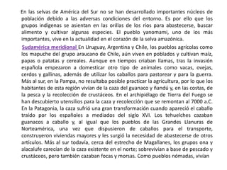       En las selvas de América del Sur no se han desarrollado importantes núcleos de población debido a las adversas condiciones del entorno. Es por ello que los grupos indígenas se asientan en las orillas de los ríos para abastecerse, buscar alimento y cultivar algunas especies. El pueblo yanomami, uno de los más importantes, vive en la actualidad en el corazón de la selva amazónica.  Sudamérica meridional En Uruguay, Argentina y Chile, los pueblos agrícolas como los mapuche del grupo araucano de Chile, aún viven en poblados y cultivan maíz, papas o patatas y cereales. Aunque en tiempos criaban llamas, tras la invasión española empezaron a domesticar otro tipo de animales como vacas, ovejas, cerdos y gallinas, además de utilizar los caballos para pastorear y para la guerra. Más al sur, en la Pampa, no resultaba posible practicar la agricultura, por lo que los habitantes de esta región vivían de la caza del guanaco y ñandú y, en las costas, de la pesca y la recolección de crustáceos. En el archipiélago de Tierra del Fuego se han descubierto utensilios para la caza y recolección que se remontan al 7000 a.C. En la Patagonia, la caza sufrió una gran transformación cuando apareció el caballo traído por los españoles a mediados del siglo XVI. Los tehuelches cazaban guanacos a caballo y, al igual que los pueblos de las Grandes Llanuras de Norteamérica, una vez que dispusieron de caballos para el transporte, construyeron viviendas mayores y les surgió la necesidad de abastecerse de otros artículos. Más al sur todavía, cerca del estrecho de Magallanes, los grupos ona y alacalufe carecían de la caza existente en el norte; sobrevivían a base de pescado y crustáceos, pero también cazaban focas y morsas. Como pueblos nómadas, vivían 