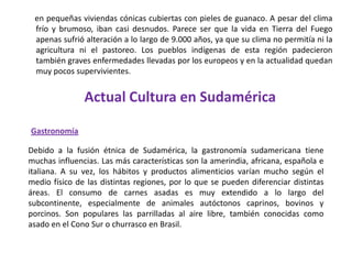 en pequeñas viviendas cónicas cubiertas con pieles de guanaco. A pesar del clima frío y brumoso, iban casi desnudos. Parece ser que la vida en Tierra del Fuego apenas sufrió alteración a lo largo de 9.000 años, ya que su clima no permitía ni la agricultura ni el pastoreo. Los pueblos indígenas de esta región padecieron también graves enfermedades llevadas por los europeos y en la actualidad quedan muy pocos supervivientes.Actual Cultura en SudaméricaGastronomíaDebido a la fusión étnica de Sudamérica, la gastronomía sudamericana tiene muchas influencias. Las más características son la amerindia, africana, española e italiana. A su vez, los hábitos y productos alimenticios varían mucho según el medio físico de las distintas regiones, por lo que se pueden diferenciar distintas áreas. El consumo de carnes asadas es muy extendido a lo largo del subcontinente, especialmente de animales autóctonos caprinos, bovinos y porcinos. Son populares las parrilladas al aire libre, también conocidas como asado en el Cono Sur o churrasco en Brasil.