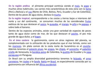       En la región andina  el alimento principal continúa siendo el maíz, la papa y muchos otros tubérculos. Las carnes más características de esta zona son la llama (Perú y Bolivia) y el cuy (Norte de Chile, Bolivia, Perú, Ecuador y Sur de Colombia). Dentro de los peces de agua dulce, destaca la trucha.En la región tropical, correspondiente a las costas y tierras bajas e interiores del norte y sur del continente,  se consumen muchas de las consideradas frutas exóticas de las que destacan el saúco, la guayaba, el mango, la piña y la papaya, y sobre todo el banano.       Dentro de las especies animales, existe una gran variedad de especies de peces tanto de agua dulce como de mar, de las que destacan el paiche, el pez más grande de agua dulce, y el bagre.        En el área costera  la gastronomía, como en otras regiones del planeta, va complementada con la utilización de los productos que el mar brinda, como son los mariscos. Un plato común de la costa norte de Suramérica es el ceviche. Además tenemos el patacón pisao, las arepas, las chipás, el sancocho, el pabellón criollo de Venezuela, la bandeja paisa de Colombia, la guatita de Ecuador y la sopa paraguaya en Paraguay.       En Brasil con su amplia diversidad gastronómica tenemos la feijoada, el arroz carreteiro, los risoles y la farofa. Bahía en Brasil, es especialmente conocida por su gastronomía con influencia del África occidental.