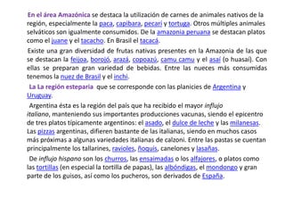 En el área Amazónica se destaca la utilización de carnes de animales nativos de la región, especialmente la paca, capibara, pecarí y tortuga. Otros múltiples animales selváticos son igualmente consumidos. De la amazonia peruana se destacan platos como el juane y el tacacho. En Brasil el tacacá.       Existe una gran diversidad de frutas nativas presentes en la Amazonia de las que se destacan la feijoa, borojó, arazá, copoazú, camu camu y el asaí (o huasaí). Con ellas se preparan gran variedad de bebidas. Entre las nueces más consumidas tenemos la nuez de Brasil y el inchi.LaLa región esteparia  que se corresponde con las planicies de Argentina y Uruguay.        Argentina ésta es la región del país que ha recibido el mayor influjo italiano, manteniendo sus importantes producciones vacunas, siendo el epicentro de tres platos típicamente argentinos: el asado, el dulce de leche y las milanesas. Las pizzas argentinas, difieren bastante de las italianas, siendo en muchos casos más próximas a algunas variedades italianas de calzoni. Entre las pastas se cuentan principalmente los tallarines, ravioles, ñoquis, canelones y lasañas.       De influjo hispano son los churros, las ensaimadas o los alfajores, o platos como las tortillas (en especial la tortilla de papas), las albóndigas, el mondongo y gran parte de los guisos, así como los pucheros, son derivados de España.