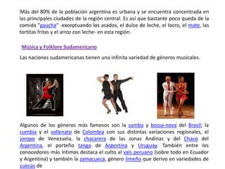        Más del 80% de la población argentina es urbana y se encuentra concentrada en las principales ciudades de la región central. Es así que bastante poco queda de la comida "gaucha" -exceptuando los asados, el dulce de leche, el locro, el mate, las tortitas fritas y el arroz con leche- en esta región.Música y Folklore SudamericanoLas naciones sudamericanas tienen una infinita variedad de géneros musicales.Algunos de los géneros más famosos son la samba y bossa-nova del Brasil; la cumbia y el vallenato de Colombia con sus distintas variaciones regionales, el joropo de Venezuela, la chacarera de las zonas Andinas y del Chaco del Argentina, el porteño tango de Argentina y Uruguay. También entre los conocedores más íntimos destaca el culto al vals peruano (sobre todo en Ecuador y Argentina) y también la zamacueca, género limeño que derivo en variedades de cuecas de