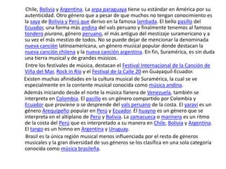  Chile, Bolivia y Argentina. La arpa paraguaya tiene su estándar en América por su autenticidad. Otro género que a pesar de que muchos no tengan conocimiento es la saya de Bolivia yPerú quederivo en la famosa lambada. El bello pasillo del Ecuador, una forma más andina del vals peruano y finalmente tenemos al famoso tonderopiurano, género peruano, el más antiguo del mestizaje suramericano y a su vez el más mestizo de todos. No se puede dejar de mencionar la denominada nueva canción latinoamericana, un género musical popular donde destacan la nueva canción chilena y la nueva canción argentina. En fin, Suramérica, es sin duda una tierra musical y de grandes músicos.       Entre los festivales de música, destacan el Festival Internacional de la Canción de Viña del Mar, Rock in Río y el Festival de la Calle 20 en Guayaquil-Ecuador.      Existen muchas afinidades en la cultura musical de Suramérica, la cual se ve especialmente en la corriente musical conocida como música andina.      Además iniciando desde el norte la música llanera de Venezuela, también se interpreta en Colombia. El pasillo es un género compartido por Colombia y Ecuador que proviene o se desprende del vals peruano de la costa. El yaraví es un género Arequipeño popular en Perú y Ecuador. El huayno es un género que se interpreta en el altiplano de Perú y Bolivia. La zamacueca o marinera es un ritmo de la costa del Perú que es interpretado a su manera en Chile, Bolivia y Argentina. El tango es un himno en Argentina y Uruguay.       Brasil es la única región musical menos influenciada por el resto de géneros musicales y la gran diversidad de sus géneros se los clasifica en una sola categoría conocida como música brasileña.