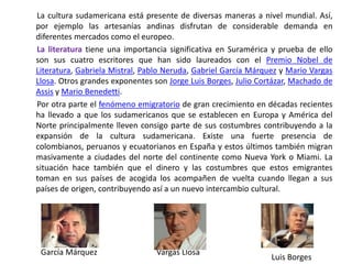        La cultura sudamericana está presente de diversas maneras a nivel mundial. Así, por ejemplo las artesanías andinas disfrutan de considerable demanda en diferentes mercados como el europeo.La literatura tiene una importancia significativa en Suramérica y prueba de ello son sus cuatro escritores que han sido laureados con el Premio Nobel de Literatura, Gabriela Mistral, Pablo Neruda, Gabriel García Márquez y Mario Vargas Llosa. Otros grandes exponentes son Jorge Luis Borges, Julio Cortázar, Machado de Assis y Mario Benedetti.       Por otra parte el fenómeno emigratorio de gran crecimiento en décadas recientes ha llevado a que los sudamericanos que se establecen en Europa y América del Norte principalmente lleven consigo parte de sus costumbres contribuyendo a la expansión de la cultura sudamericana. Existe una fuerte presencia de colombianos, peruanos y ecuatorianos en España y estos últimos también migran masivamente a ciudades del norte del continente como Nueva York o Miami. La situación hace también que el dinero y las costumbres que estos emigrantes toman en sus países de acogida los acompañen de vuelta cuando llegan a sus países de origen, contribuyendo así a un nuevo intercambio cultural.        García Márquez	              Vargas Llosa	Luis Borges