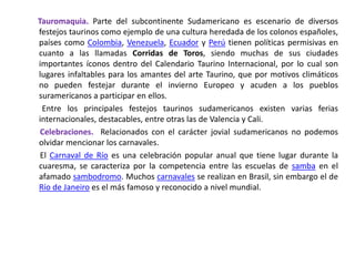       Tauromaquia. Parte del subcontinente Sudamericano es escenario de diversos festejos taurinos como ejemplo de una cultura heredada de los colonos españoles, países como Colombia, Venezuela, Ecuador y Perú tienen políticas permisivas en cuanto a las llamadas Corridas de Toros, siendo muchas de sus ciudades importantes íconos dentro del Calendario Taurino Internacional, por lo cual son lugares infaltables para los amantes del arte Taurino, que por motivos climáticos no pueden festejar durante el invierno Europeo y acuden a los pueblos suramericanos a participar en ellos.        Entre los principales festejos taurinos sudamericanos existen varias ferias internacionales, destacables, entre otras las de Valencia y Cali.Celebraciones.  Relacionados con el carácter jovial sudamericanos no podemos olvidar mencionar los carnavales.        El Carnaval de Río es una celebración popular anual que tiene lugar durante la cuaresma, se caracteriza por la competencia entre las escuelas de samba en el afamado sambodromo. Muchos carnavales se realizan en Brasil, sin embargo el de Río de Janeiro es el más famoso y reconocido a nivel mundial.