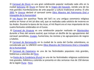        El Carnaval de Oruro es una gran celebración popular realizada cada año en la ciudad boliviana de Oruro en honor de la Virgen del Socavón, siendo una de las más grandes manifestaciones de arte popular y cultura tradicional andina. El año 2001 la Unesco declaró al carnaval como Obra Maestra del Patrimonio Oral e Intangible de la Humanidad.       El Inti Raymi (en quechua 'fiesta del Sol') es una antigua ceremonia religiosa andina en honor al Inti (el dios sol), que se realizaba cada solsticio de invierno en los Andes. Durante la época de los incas, el Inti Raymi era el mas importante de los cuatro festivales celebrados en el Cusco.        El Carnaval de Uruguay es una celebración popular realizada en Montevideo durante a fines del verano austral, que incluye un desfile de las agrupaciones del carnaval: parodistas, murgas, humoristas, las revistas y las agrupaciones de negros y lubolos.       El Carnaval de Barranquilla en la ciudad de la costa del Caribe colombiano, es considerado por la UNESCO como Obra Maestra del Patrimonio Oral e Intangible de la Humanidad.       El Carnaval de Cajamarca es una de las festividades populares más grandes, folklóricas y coloridas del Perú.        La Fiesta de la Candelaria (Puno) es una de las festividades religiosas autóctonas más grandes, folklórica y colorida se presenta en dos semanas mas de 150 danzas de la región Puno - Perú.