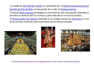 La ciudad de Viña del Mar (Chile) es reconocida por el Festival Internacional de la Canción de Viña del Mar, el más grande de su tipo en Hispanoamérica.       El festival Rock al parque de Bogotá es el festival de rock más grande celebrado al aire libre en América del Sur. Se lleva a cabo cada año en el mes de octubre.       El Barquisimeto Top Festival celebrado en la ciudad musical de Venezuela es uno de los eventos musicales más importantes de los últimos tiempos.El Carnaval de Rio de Janeiro es una explosión de luz y color, música, canciones y emoción.