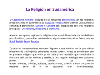 La Religión en Sudamérica        El Catolicismo Romano  seguido de las religiones protestantes son las religiones predominantes en Sudamérica. La Guayana Francesa tiene además una numerosa comunidad protestante. Guyana y Surinam son excepciones con tres religiones principales: Cristianismo, Hinduismo e Islamismo.Además, en algunas regiones la religión se ha visto influenciada por las deidades precolombinas, que se han mantenido en algunas creencias y ritos, Sobre todo en Brasil, Bolivia, Perú y Ecuador.       Cuando los conquistadores europeos llegaron a una América en la que habían predominado tres imperios principales (mayas, aztecas, incas), se encontraron con un panteón indígena que tenía ya mil años y una tradición que combinaba la literatura oral con los códices y estelas, y una singular mitología con bastantes puntos en común. Los dioses mayas, olmecas, chimúes, toltecas, teotihuacanos, aztecas e incas se parecían bastante entre sí y en ocasiones eran intercambiables. 