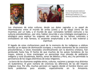        Los chamanes de estas culturas, desde sus dotes sagradas y su papel de intermediarios entre el mundo de arriba (cielo) y el de abajo (reino de los muertos), por un lado, y el mundo de aquí -conceptos también comunes a las culturas precolombinas-, por otro, habían recurrido a una mitología cosmogónica y etiológica para explicar los orígenes del universo, de los héroes culturales y civilizadores (el más famoso, la serpiente emplumada) y de la vida material y espiritual. El legado de estas civilizaciones pasó de la memoria de los indígenas a códices escritos ya en época de dominación europea, y muchos elementos de las creencias precolombinas, a veces mezclados sincréticamente con la doctrina cristiana, han perdurado hasta hoy. El hecho de que muchos de los países herederos de los mayas, aztecas e incas mantengan un porcentaje muy elevado de población indígena y rural (Guatemala, Bolivia, zonas de México y Perú, etc.) ha permitido la pervivencia de los rasgos distintivos de estas religiones.        La tierra de los chamanes engloba etnias, culturas, naciones y parajes muy distintos en Sudamérica. El gran número de creencias las diferencia de las del imperio religioso inca. Por ello, muchas perviven en lugares donde el hombre blanco aún tiene problemas para acceder, especialmente en la Amazonia. Un chamán peruano realiza en Lima un ritual frente a la imagen del Príncipe Guillermo y su entonces prometida, el 27/04/11