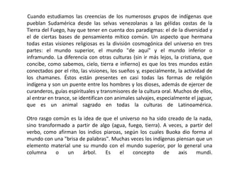       Cuando estudiamos las creencias de los numerosos grupos de indígenas que pueblan Sudamérica desde las selvas venezolanas a las gélidas costas de la Tierra del Fuego, hay que tener en cuenta dos paradigmas: el de la diversidad y el de ciertas bases de pensamiento mítico común. Un aspecto que hermana todas estas visiones religiosas es la división cosmogónica del universo en tres partes: el mundo superior, el mundo "de aquí" y el mundo inferior o inframundo. La diferencia con otras culturas (sin ir más lejos, la cristiana, que concibe, como sabemos, cielo, tierra e infierno) es que los tres mundos están conectados por el rito, las visiones, los sueños y, especialmente, la actividad de los chamanes. Éstos están presentes en casi todas las formas de religión indígena y son un puente entre los hombres y los dioses, además de ejercer de curanderos, guías espirituales y transmisores de la cultura oral. Muchos de ellos, al entrar en trance, se identifican con animales salvajes, especialmente el jaguar, que es un animal sagrado en todas la culturas de Latinoamérica. Otro rasgo común es la idea de que el universo no ha sido creado de la nada, sino transformado a partir de algo (agua, fuego, tierra). A veces, a partir del verbo, como afirman los indios piaroas, según los cuales Buoka dio forma al mundo con una "brisa de palabras". Muchas veces los indígenas piensan que un elemento material une su mundo con el mundo superior, por lo general una columna o un árbol. Es el concepto de axis mundi. 