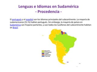 Lenguas e Idiomas en Sudamérica- Procedencia -      El portugués y el español son los idiomas principales del subcontinente. La mayoría de sudamericanos (51 %) hablan portugués. Sin embargo, la mayoría de países en Sudamérica son hispano-parlantes, y casi todos los lusófonos del subcontinente habitan en Brasil.         
