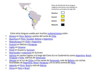 Áreas de distribución de las lenguas indígenas americanas más habladas en Suramérica a principios del siglo XXI:     QuechuaGuaraní     Aymara     Mapuche         Entre otras lenguas usadas por muchos sudamericanos están:Aimara en Perú, Bolivia y partes del norte de ChileQuechua en Perú, Ecuador, Bolivia y Argentina.Mapudungun en Chile y Argentina.Guaraní en Bolivia y Paraguay.Inglés en Guyana.Hindi en Guyana y SurinamNeerlandés e Indonesio en SurinamItaliano en ciertos lugares a lo largo del Cono Sur en Sudamérica como Argentina, Brasil, Uruguay y Chile, además de Venezuela.Alemán en el sur de Chile y al Sur-oeste de Venezuela, este de Bolivia y en ciertas localidades de Argentina, Brasil, Paraguay y en la selva central del Perú.Japonés en Perú, Brasil y este de BoliviaChino en Perú y Brasil
