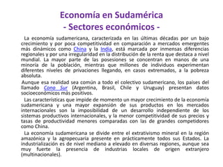Economía en Sudamérica - Sectores económicos -         La economía sudamericana, caracterizada en las últimas décadas por un bajo crecimiento y por poca competitividad en comparación a mercados emergentes más dinámicos como China y la India, está marcada por inmensas diferencias regionales y por una irregularidad en la distribución de la renta que destaca a nivel mundial. La mayor parte de las posesiones se concentran en manos de una minoría de la población, mientras que millones de individuos experimentan diferentes niveles de privaciones llegando, en casos extremados, a la pobreza absoluta.       Aunque esa realidad sea común a todo el colectivo sudamericano, los países del llamado Cono Sur (Argentina, Brasil, Chile y Uruguay) presentan datos socioeconómicos más positivos.          Las características que impide de momento un mayor crecimiento de la economía sudamericana y una mayor expansión de sus productos en los mercados internacionales son la imposibilidad de un desarrollo independiente de los sistemas productivos internacionales, y la menor competitividad de sus precios y tasas de productividad menores comparadas con las de grandes competidores como China.         La economía sudamericana se divide entre el extrativismo mineral en la región amazónica y la agropecuaria presente en prácticamente todos sus Estados. La industrialización es de nivel mediano a elevado en diversas regiones, aunque sea muy fuerte la presencia de industrias locales de origen extranjero (multinacionales). 