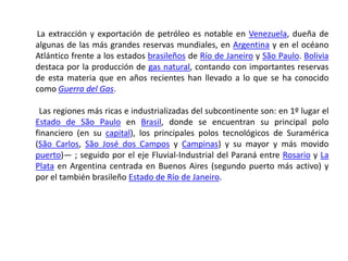        La extracción y exportación de petróleo es notable en Venezuela, dueña de algunas de las más grandes reservas mundiales, en Argentina y en el océano Atlántico frente a los estados brasileños de Río de Janeiro y São Paulo. Bolivia destaca por la producción de gas natural, contando con importantes reservas de esta materia que en años recientes han llevado a lo que se ha conocido como Guerra del Gas.         Las regiones más ricas e industrializadas del subcontinente son: en 1º lugar el Estado de São Paulo en Brasil, donde se encuentran su principal polo financiero (en su capital), los principales polos tecnológicos de Suramérica (São Carlos, São José dos Campos y Campinas) y su mayor y más movido puerto)— ; seguido por el eje Fluvial-Industrial del Paraná entre Rosario y La Plata en Argentina centrada en Buenos Aires (segundo puerto más activo) y por el también brasileño Estado de Río de Janeiro. 