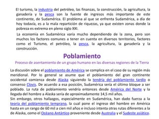       El turismo, la industria del petróleo, las finanzas, la construcción, la agricultura, la ganadería y la pesca son la fuente de ingresos más importante de este continente, de Sudamérica. El problema al que se enfrenta Sudamérica, a día de hoy todavía, es a la mala repartición de riquezas, ya que existen zonas donde la pobreza es extrema en pleno siglo XXI.       La economía en Sudamérica varía mucho dependiendo de la zona, pero son muchos los factores comunes a tener en cuenta en diversos territorios, factores como el Turismo, el petróleo, la pesca, la agricultura, la ganadería y la construcción.PoblamientoProceso de asentamiento de un grupo humano en las diversas regiones de la TierraLa discusión sobre el poblamiento de América se complica en el caso de su región más meridional. Por lo general se asume que el poblamiento del gran continente occidental comienza desde Alaska siguiendo la tendría del poblamiento tardío o consenso Clovis. De acuerdo a esa posición, Sudamérica sería el último bloque a ser poblado. La ruta de poblamiento vendría entonces desde América del Norte y la llegada del hombre a Alaska sería de aproximadamente 14,5 mil años.Sin embargo, otros hallazgos, especialmente en Sudamérica, han dado fuerza a la teoría del poblamiento temprano, la cual pone el ingreso del hombre en América hasta en un rango de 60 mil a cien mil años e incluso intenta otras rutas diferentes a la de Alaska, como el Océano Antártico proveniente desde Australia y el Sudeste asiático.
