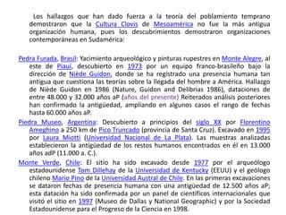          Los hallazgos que han dado fuerza a la teoría del poblamiento temprano demostraron que la Cultura Clovis de Mesoamérica no fue la más antigua organización humana, pues los descubrimientos demostraron organizaciones contemporáneas en Sudamérica:PedraFurada, Brasil: Yacimiento arqueológico y pinturas rupestres en Monte Alegre, al este de Piauí, descubierto en 1973 por un equipo franco-brasileño bajo la dirección de NièdeGuidon, donde se ha registrado una presencia humana tan antigua que cuestiona las teorías sobre la llegada del hombre a América. Hallazgo de NièdeGuidon en 1986 (Nature, Guidon and Delibrias 1986), dataciones de entre 48.000 y 32.000 años aP (años del presente) Reiterados análisis posteriores han confirmado la antigüedad, ampliando en algunos casos el rango de fechas hasta 60.000 años aP.Piedra Museo, Argentina: Descubierto a principios del siglo XX por Florentino Ameghino a 250 km de Pico Truncado (provincia de Santa Cruz). Excavado en 1995 por Laura Miotti (Universidad Nacional de La Plata). Las muestras analizadas establecieron la antigüedad de los restos humanos encontrados en él en 13.000 años adP (11.000 a. C.).Monte Verde, Chile: El sitio ha sido excavado desde 1977 por el arqueólogo estadounidense Tom Dillehay de la Universidad de Kentucky (EEUU) y el geólogo chileno Mario Pino de la Universidad Austral de Chile. En las primeras excavaciones se dataron fechas de presencia humana con una antigüedad de 12.500 años aP; esta datación ha sido confirmada por un panel de científicos internacionales que visitó el sitio en 1997 (Museo de Dallas y NationalGeographic) y por la Sociedad Estadounidense para el Progreso de la Ciencia en 1998.