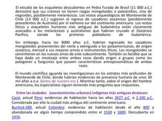        El estudio de los esqueletos descubiertos en PedraFurada de Brasil (11 000 a.C.) demostró que sus cráneos no tienen rasgos mongoloides o paleoindios, sino de negroides, posiblemente melanésicos. Los restos arqueológicos de Monteverde de Chile (13 000 a.C.) sugieren el ingreso de cazadores oceánicos (posiblemente procedentes de Australia) por el extremo sur del continente americano. Los restos líticos y esqueletos humanos más antiguos de Sudamérica están claramente asociados a los melanésicos y australianos que habrían cruzado el Oceánico Pacífico, siendo los primeros pobladores de Sudamérica.Sin embargo, hacia los 8000 años a.C. habrían ingresado los cazadores mongoloides provenientes del norte y extinguido a los paloamericanos, de origen oceánico, merced a sus mejores armas e instrumentos líticos. Los mongoloides se convirtieron en los nuevos amos de este subcontinente. También es factible que se haya dado un mestizaje entre ambas razas dando origen a grupos como los patagones y fueguinos que poseen características antroposomáticas de ambas razas.El mundo científico aguarda las investigaciones en los estratos más profundos de Monteverde de Chile, donde habrían evidencias de presencia humana de unos 30 mil años a.n.e. (antes de nuestra era ). Mientras tanto, sobre el origen del hombre americano, los especialistas siguen teniendo más preguntas que respuestas. Entre las ciudades   (asentamientos urbanos) indígenas más antiguas destacan:Caral, actual Perú: evidencias de habitación hacia los años 2627 a.C. o 2.100 a.C.. Considerada por ello la ciudad más antigua del continente americano.Buriticá-200, actual Colombia: evidencias de habitación desde el año 800 y abandonada en algún tiempo comprendido entre el 1550 y 1600. Descubierta en 1976.