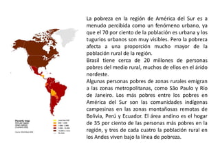 La pobreza en la región de América del Sur es a menudo percibida como un fenómeno urbano, ya que el 70 por ciento de la población es urbana y los tugurios urbanos son muy visibles. Pero la pobreza afecta a una proporción mucho mayor de la población rural de la región. Brasil tiene cerca de 20 millones de personas pobres del medio rural, muchos de ellos en el árido nordeste. Algunas personas pobres de zonas rurales emigran a las zonas metropolitanas, como São Paulo y Río de Janeiro. Los más pobres entre los pobres en América del Sur son las comunidades indígenas campesinas en las zonas montañosas remotas de Bolivia, Perú y Ecuador. El área andino es el hogar de 35 por ciento de las personas más pobres en la región, y tres de cada cuatro la población rural en los Andes viven bajo la línea de pobreza. 