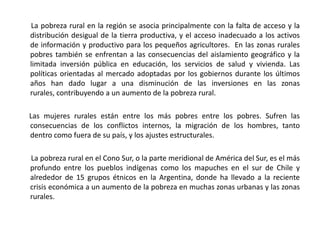        La pobreza rural en la región se asocia principalmente con la falta de acceso y la distribución desigual de la tierra productiva, y el acceso inadecuado a los activos de información y productivo para los pequeños agricultores.  En las zonas rurales pobres también se enfrentan a las consecuencias del aislamiento geográfico y la limitada inversión pública en educación, los servicios de salud y vivienda. Las políticas orientadas al mercado adoptadas por los gobiernos durante los últimos años han dado lugar a una disminución de las inversiones en las zonas rurales, contribuyendo a un aumento de la pobreza rural.      Las mujeres rurales están entre los más pobres entre los pobres. Sufren las consecuencias de los conflictos internos, la migración de los hombres, tanto dentro como fuera de su país, y los ajustes estructurales.        La pobreza rural en el Cono Sur, o la parte meridional de América del Sur, es el más profundo entre los pueblos indígenas como los mapuches en el sur de Chile y alrededor de 15 grupos étnicos en la Argentina, donde ha llevado a la reciente crisis económica a un aumento de la pobreza en muchas zonas urbanas y las zonas rurales. 