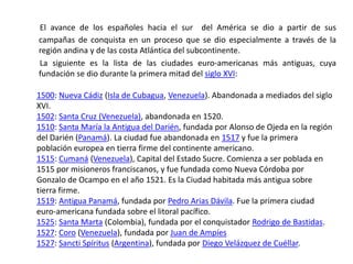 El avance de los españoles hacia el sur  del América se dio a partir de sus campañas de conquista en un proceso que se dio especialmente a través de la región andina y de las costa Atlántica del subcontinente.       La siguiente es la lista de las ciudades euro-americanas más antiguas, cuya fundación se dio durante la primera mitad del siglo XVI:1500: Nueva Cádiz (Isla de Cubagua, Venezuela). Abandonada a mediados del siglo XVI.1502: Santa Cruz (Venezuela), abandonada en 1520.1510: Santa María la Antigua del Darién, fundada por Alonso de Ojeda en la región del Darién (Panamá). La ciudad fue abandonada en 1517 y fue la primera población europea en tierra firme del continente americano.1515: Cumaná (Venezuela), Capital del Estado Sucre. Comienza a ser poblada en 1515 por misioneros franciscanos, y fue fundada como Nueva Córdoba por Gonzalo de Ocampo en el año 1521. Es la Ciudad habitada más antigua sobre tierra firme.1519: Antigua Panamá, fundada por Pedro Arias Dávila. Fue la primera ciudad euro-americana fundada sobre el litoral pacífico.1525: Santa Marta (Colombia), fundada por el conquistador Rodrigo de Bastidas.1527: Coro (Venezuela), fundada por Juan de Ampíes1527: Sancti Spíritus (Argentina), fundada por Diego Velázquez de Cuéllar.