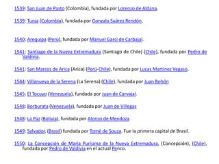 1539: San Juan de Pasto (Colombia), fundada por Lorenzo de Aldana.1539: Tunja (Colombia), fundada por Gonzalo Suárez Rendón.1540: Arequipa (Perú), fundada por Manuel Garci de Carbajal.1541: Santiago de la Nueva Extremadura (Santiago de Chile) (Chile), fundada por Pedro de Valdivia.1541: San Marcos de Arica (Arica) (Perú-Chile), fundada por Lucas Martínez Vegaso.1544: Villanueva de la Serena (La Serena) (Chile), fundada por Juan Bohón1545: El Tocuyo (Venezuela), fundada por Juan de Carvajal.1548: Borburata (Venezuela), fundada por Juan de Villegas1548: La Paz (Bolivia), fundada por Alonso de Mendoza.1549: Salvador, (Brasil) fundada por Tomé de Souza. Fue la primera capital de Brasil.1550: La Concepción de María Purísima de la Nueva Extremadura, (Concepción), (Chile), fundada por Pedro de Valdivia en el actual Penco.