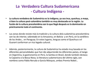 La  Verdadera Cultura Sudamericana - Cultura Indígena -La cultura verdadera de Sudamérica es la indígena, ya sea inca, quechua, o maya, si bien la cultura post-colombina también es muy destacada en la región. La fusión de la cultura precolombina con la que llegó después es la dominante en prácticamente todo el continente.Las zonas donde resiste más la tradición y la cultura dela sudamérica precolombina son las de interior, sobretodo en la Amazonia, en Bolivia  y en Perú, en la cordillera de los Andes… en Paraguay. En estos lugares, lenguas como el Quechua o el Guaraní conforman un rico legado cultural. Además, posteriormente, la cultura de Sudamérica ha estado muy basada en las diferentes personalidades que han ido adquiriendo los diferentes países, el tango en Argentina, la gastronomía en Perú, la Samba en Brasil, donde también destaca la Capoeira o la Bossa Nova, la literatura sudamericana del último siglo, con nombres como Pablo Neruda o García Márquez, ambos Premio Nobel…