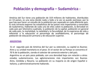 Población y demografía – Sudamérica -       América del Sur tiene una población de 319 millones de habitantes, distribuidos en 13 países, es una zona donde nada y todo a la vez se puede asemejar, por lo que hay que hacer un estudio de la población por separado en cada diferente país. Es más correcto exponer las estadísticas de los países más importantes y conocidos de Sudamérica, hablando de cada uno de ellos sobre la población, la densidad en cada país por kilometro cuadrado, la población de la capital, población en general de cada país, la mortalidad, la natalidad y la fecundidad, de la esperanza de vida y referente a la educación el porcentaje de analfabetismo, el porcentaje de población de educación primaria y de educación superior. ARGENTINA  Es el  segundo país de América del Sur por su extensión, su capital es Buenos Aires y su unidad monetaria es el peso. En el sector de La Pampa se concentra el 70 % de la población, siendo el colector de comercio exterior y del país.Argentina es un país poco poblado, con una densidad baja con relación a otros estados sudamericanos. Las aglomeraciones más importantes son Buenos Aires, Córdoba y Rosario. La población en su mayoría es de origen Español e italiano, y administrativamente hablando. 