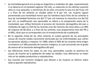 La mortalidad general era ya baja en Argentina a mediados de siglo, especialmente si se observa en el contexto regional. Por ello, su reducción en los últimos cuarenta años es muy pequeña: a comienzos de los años cincuenta la tasa era del 9 por mil y a fines de los ochenta se situaba sobre el 8 por mil. Las mujeres siguen presentando una mortalidad menor que los hombres hacia fines de los ochenta la tasa de mortalidad femenina era del 7,7 por mil mientras la masculina era del 9,6 por mil. La modificación mas apreciable se refiere a la composición etaria de la mortalidad, que refleja fielmente el proceso de transición demográfica del pais a mediados de siglo un 25% de las muertes eran de menores de cinco años y un 40% de mayores de 60 años, y a fines de los ochenta, esas proporciones eran del 9% y el 68%, cifras que se corresponden con el envejecimiento de la población. En la segunda mitad de los años ochenta el cuadro general de las principales causas de muerte estaba claramente dominado por las enfermedades que sufren las personas adultas y mayores. En 1986, sobre el 40% de las muertes tenía origen circulatorio y el 18% procedía de tumores malignos, lo cual concuerda con el grado de avance de la transición demográfica del país. Las diferencias entre los sexos no son muy apreciables cuando se examina las causas de muerte de la población de todas las edades. Esas diferencias se notan más en las edades productivas y reproductivas. Las muertes por tumores malignos que afectan a las mujeres se refieren sobre todo al aparato reproductivo. 