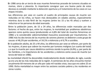       En 1986 cerca de un tercio de esas muertes femeninas procede de tumores situados en mamas, útero y placenta. Es importante consignar que una buena parte de estos decesos es evitable mediante la detección oportuna y el tratamiento de los casos en sus etapas iníciales.        Las diferencias por sexo en cuanto al cuadro de principales causas de muerte son reducidas en los niños, se hacen más destacables en edades adultas, especialmente mientras dura la vida fértil de las mujeres (entre los 15 y los 45 años) y vuelven a reducirse en las personas de edad avanzada.        Entre la población joven, de 15 a 24 años, las diferencias están marcadas por dos factores: el hecho de que, entre las mujeres, la mortalidad por problemas obstétricos aparece como quinta causa (produciendo un 6,8% del total de muertes femeninas en 1986) y la considerable sobremortalidad masculina ocasionada por traumatismos. En 1986 más los dos tercios de las muertes de varones jóvenes se debieron a este grupo de causas: el 46,1% por accidentes, el 14,1% a violencias y el 6,7% a suicidios.       En la población adulta, de 25 a 44 años, las diferencias por sexo se refieren, por parte de las mujeres, al peso que cobran las muertes por tumores malignos (un cuarto del total) y a que la muerte por causa obstétrica continúa siendo la quinta (4,4%); y, por parte de los hombres, a la importancia de los accidentes y violencia como causa de muerte (un tercio del total en 1986).       La mortalidad infantil ha descendido moderadamente desde mediados de siglo, cuando ya era una de las más reducidas de la región. A comienzos de los años cincuenta morían anualmente 64 menores de un año por cada mil nacidos vivos, tasa que era sobre 25 en 1990. Dicha mortalidad es mayor entre los sectores sociales pobres y los residentes en zonas rurales. 
