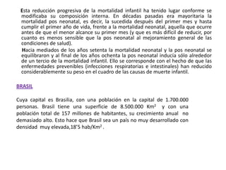       Esta reducción progresiva de la mortalidad infantil ha tenido lugar conforme se modificaba su composición interna. En décadas pasadas era mayoritaria la mortalidad pos neonatal, es decir, la sucedida después del primer mes y hasta cumplir el primer año de vida, frente a la mortalidad neonatal, aquella que ocurre antes de que el menor alcance su primer mes (y que es más difícil de reducir, por cuanto es menos sensible que la pos neonatal al mejoramiento general de las condiciones de salud).        Hacia mediados de los años setenta la mortalidad neonatal y la pos neonatal se equilibraron y al final de los años ochenta la pos neonatal inducía sólo alrededor de un tercio de la mortalidad infantil. Ello se corresponde con el hecho de que las enfermedades prevenibles (infecciones respiratorias e intestinales) han reducido considerablemente su peso en el cuadro de las causas de muerte infantil.BRASIL Cuya capital es Brasilia, con una población en la capital de 1.700.000 personas. Brasil tiene una superficie de 8.500.000 Km2  y con una población total de 157 millones de habitantes, su crecimiento anual  no demasiado alto. Esto hace que Brasil sea un país no muy desarrollado con  densidad  muy elevada,18’5 hab/Km2 . 