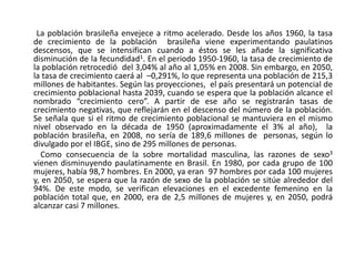         La población brasileña envejece a ritmo acelerado. Desde los años 1960, la tasa de crecimiento de la población  brasileña viene experimentando paulatinos descensos, que se intensifican cuando a éstos se les añade la significativa disminución de la fecundidad1. En el periodo 1950-1960, la tasa de crecimiento de la población retrocedió  del 3,04% al año al 1,05% en 2008. Sin embargo, en 2050, la tasa de crecimiento caerá al  –0,291%, lo que representa una población de 215,3 millones de habitantes. Según las proyecciones,  el país presentará un potencial de crecimiento poblacional hasta 2039, cuando se espera que la población alcance el nombrado “crecimiento cero”. A partir de ese año se registrarán tasas de crecimiento negativas, que reflejarán en el descenso del número de la población. Se señala que si el ritmo de crecimiento poblacional se mantuviera en el mismo nivel observado en la década de 1950 (aproximadamente el 3% al año),  la población brasileña, en 2008, no sería de 189,6 millones de  personas, según lo divulgado por el IBGE, sino de 295 millones de personas.          Como consecuencia de la sobre mortalidad masculina, las razones de sexo3 vienen disminuyendo paulatinamente en Brasil. En 1980, por cada grupo de 100 mujeres, había 98,7 hombres. En 2000, ya eran  97 hombres por cada 100 mujeres y, en 2050, se espera que la razón de sexo de la población se sitúe alrededor del 94%. De este modo, se verifican elevaciones en el excedente femenino en la población total que, en 2000, era de 2,5 millones de mujeres y, en 2050, podrá alcanzar casi 7 millones.  