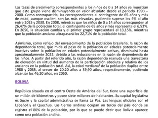        Las tasas de crecimiento correspondientes a los niños de 0 a 14 años ya muestran que este grupo viene disminuyendo en valor absoluto desde el periodo 1990 – 2000. Como contrapartida, las correspondientes al contingente de 65 años y más de edad, aunque oscilen, son las más elevadas, pudiendo superar los 4% al año entre 2025 y 2030. En 2008, mientras que los niños de 0 a 14 años corresponden al 26,47% de la población total, el contingente de 65 años y más representa el 6,53%. En 2050, la situación cambia y el primer grupo representará el 13,15%, mientras que la población anciana ultrapasará los 22,71% de la población total.       Asimismo, como reflejo del envejecimiento de la población brasileña, la razón de dependencia total, que mide el peso de la población en edades potencialmente inactivas sobre la población en edades potencialmente activas, disminuirá hasta aproximadamente 2022, debido a las reducciones en la razón de dependencia de los niños. A partir del referido año, la razón dependencia reanuda una trayectoria de elevación en virtud del aumento de la participación absoluta y relativa de los ancianos en la población total. Así, la edad mediana4 de la población duplica entre 1980 y 2035, al crecer de 20,20 años a 39,90 años, respectivamente, pudiendo alcanzar los 46,20 años, en 2050. BOLIVIA República situada en el centro Oeste de América del Sur, tiene una superficie de un millón de kilómetros y posee siete millones de habitantes. Su capital legislativa es Sucre y la capital administrativa se llama La Paz. Las lenguas oficiales son el Español y el Quechua. Las tierras andinas ocupan un tercio del país donde se registra el 80% de la población, por lo que se puede decir que Bolivia aparece como una población andina. 