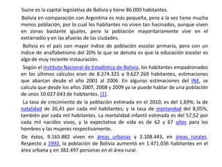        Sucre es la capital legislativa de Bolivia y tiene 86.000 habitantes.       Bolivia en comparación con Argentina es más pequeña, pero a la vez tiene mucha menos población, por lo cual los habitantes no viven tan hacinados, aunque viven en zonas bastante iguales, pero la población mayoritariamente vive en el extrarradio y en las afueras de las ciudades.         Bolivia es el país con mayor índice de población escolar primaria, pero con un índice de analfabetismo del 20% lo que se denota es que la educación escolar es algo de muy reciente instauración.         Según el Instituto Nacional de Estadística de Bolivia, los habitantes empadronados en los últimos cálculos eran de 8.274.325 a 9.627.269 habitantes, estimaciones que abarcan desde el año 2001 al 2006. En algunas estimaciones del INE, se calcula que desde los años 2007, 2008 y 2009 ya se puede hablar de una población de unos 10.027.643 de habitantes. [1].        La tasa de crecimiento de la población estimada en el 2010, es del 1,69%; la de natalidad de 26,41 por cada mil habitantes; y la tasa de mortandad del 8,05%, también por cada mil habitantes. La mortalidad infantil estimada es del 57,52 por cada mil nacidos vivos, y la expectativa de vida es de 62 y 67 años para los hombres y las mujeres respectivamente.       De éstos, 9.165.882 viven en áreas urbanas y 2.108.443, en áreas rurales. Respecto a 1992, la población de Bolivia aumentó en 1.471.036 habitantes en el área urbana y en 382.497 personas en el área rural.